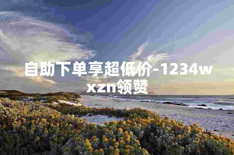 自助下单享超低价-1234wxzn领赞