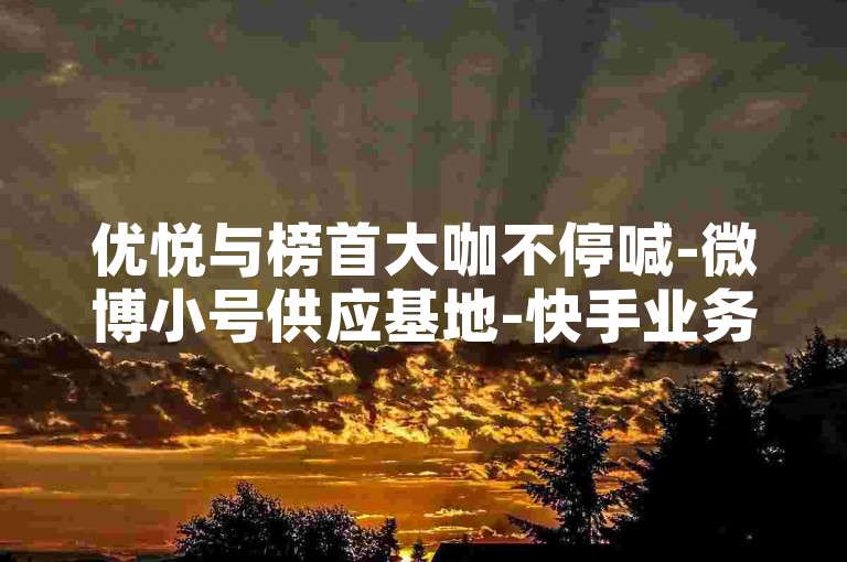 优悦与榜首大咖不停喊-微博小号供应基地-快手业务特惠五毛一千粉-淘宝24小时自助下单平台--