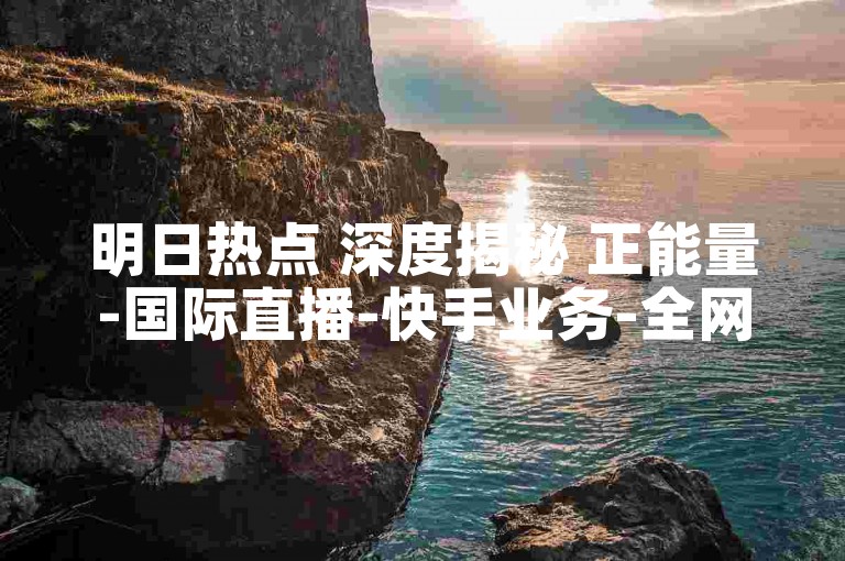 明日热点 深度揭秘 正能量-国际直播-快手业务-全网自助特惠下单