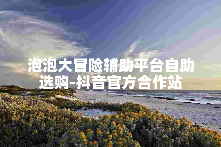 泡泡大冒险辅助平台自助选购-抖音官方合作站