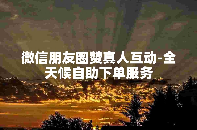 微信朋友圈赞真人互动-全天候自助下单服务