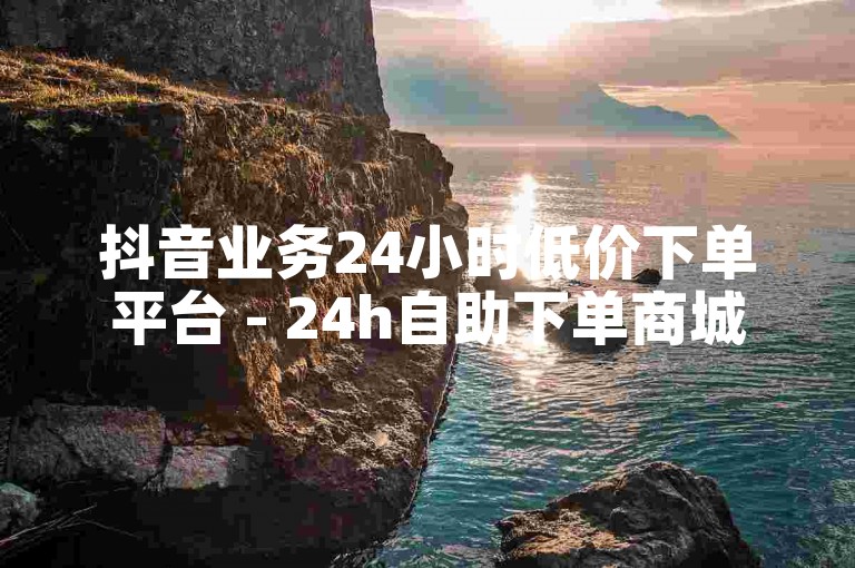 抖音业务24小时低价下单平台 - 24h自助下单商城微信