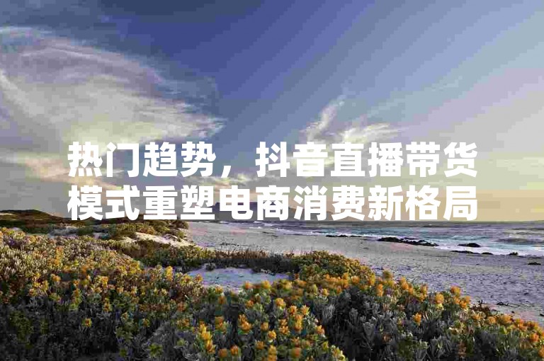 热门趋势，抖音直播带货模式重塑电商消费新格局