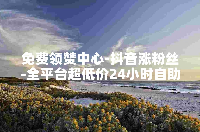 免费领赞中心-抖音涨粉丝-全平台超低价24小时自助下单服务-24小时优惠下单平台亮点