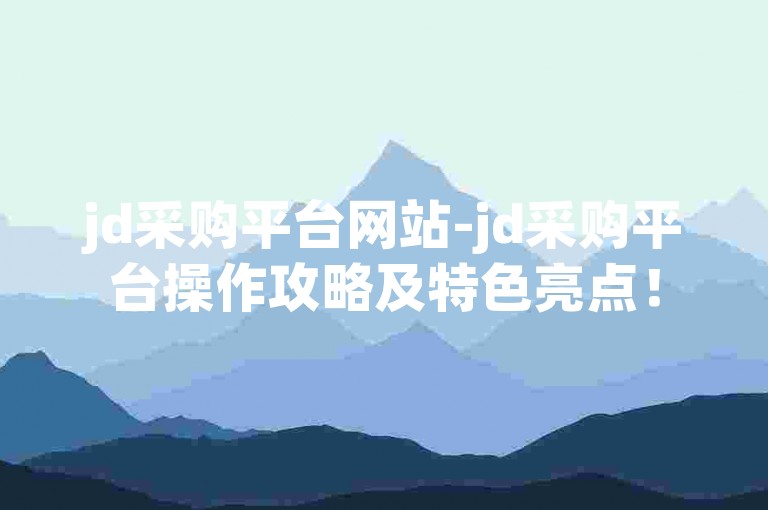 jd采购平台网站-jd采购平台操作攻略及特色亮点！