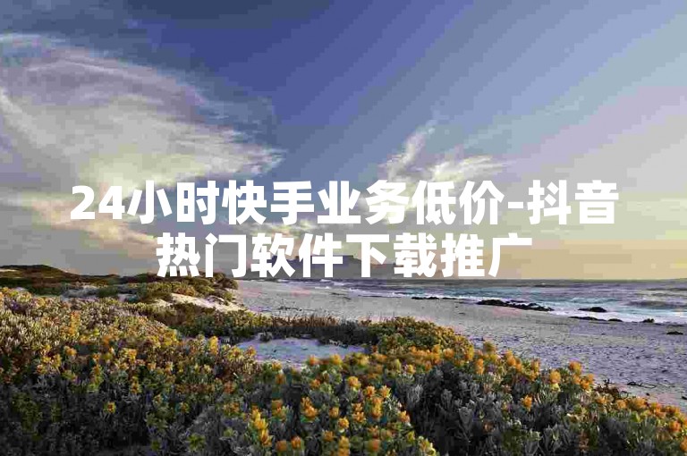 24小时快手业务低价-抖音热门软件下载推广