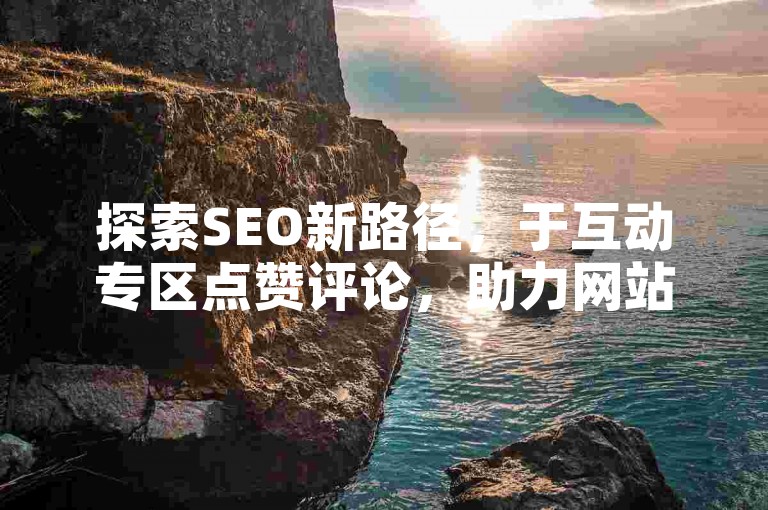 探索SEO新路径，于互动专区点赞评论，助力网站排名飙升！