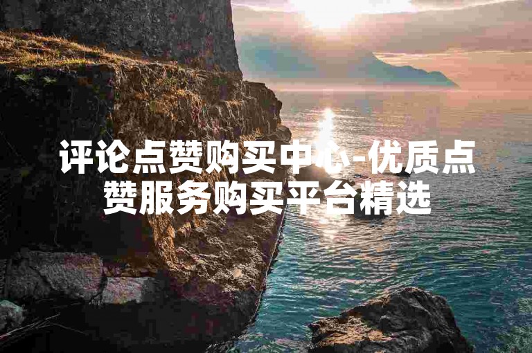 评论点赞购买中心-优质点赞服务购买平台精选