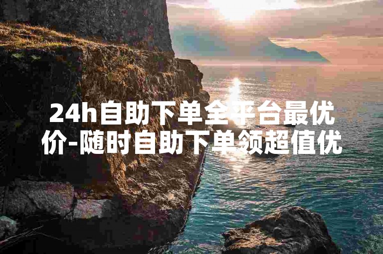 24h自助下单全平台最优价-随时自助下单领超值优惠福利