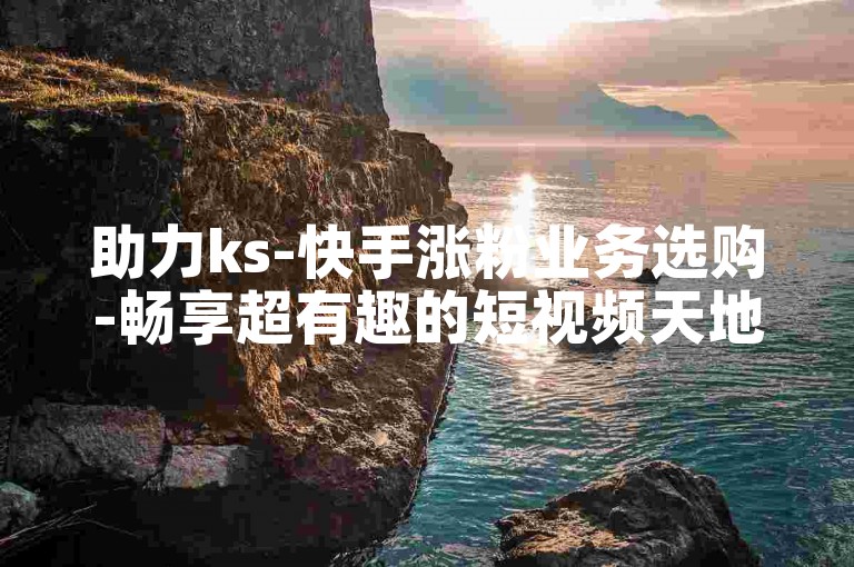 助力ks-快手涨粉业务选购-畅享超有趣的短视频天地