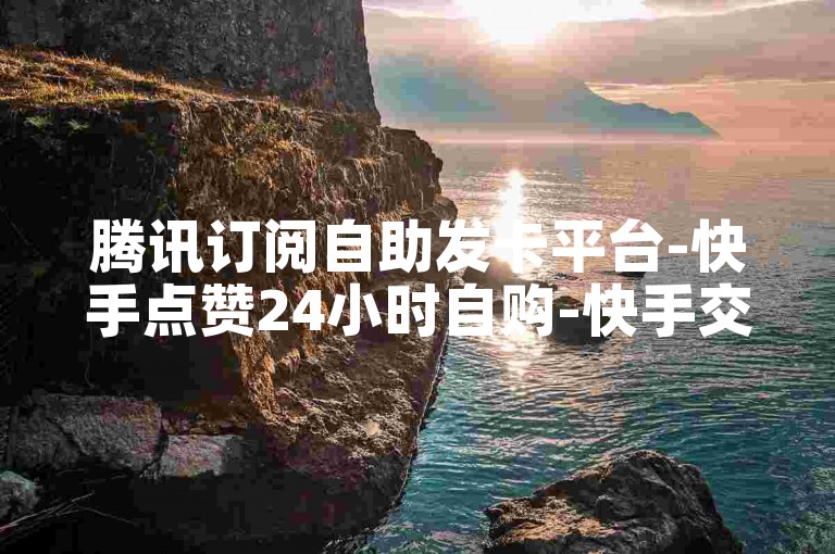 腾讯订阅自助发卡平台-快手点赞24小时自购-快手交易站点-5元10金币充值通道-超靠谱之选