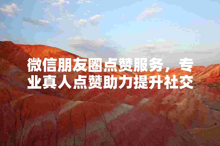 微信朋友圈点赞服务，专业真人点赞助力提升社交魅力