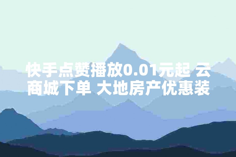 快手点赞播放0.01元起 云商城下单 大地房产优惠装修活动开启
