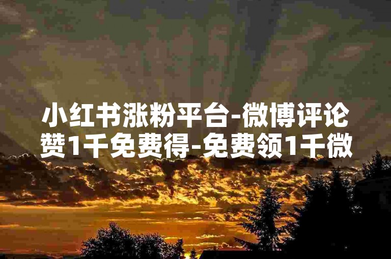 小红书涨粉平台-微博评论赞1千免费得-免费领1千微博赞