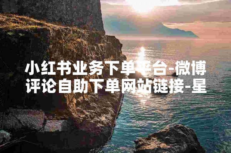 小红书业务下单平台-微博评论自助下单网站链接-星辰业务网-快手业务平台