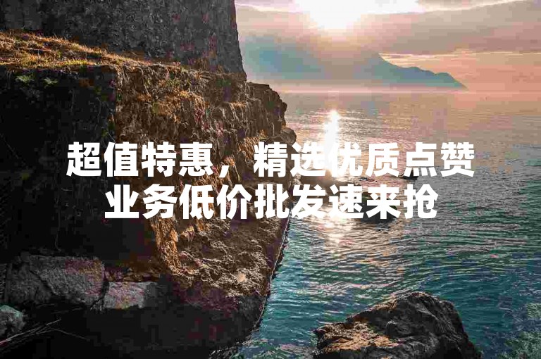 超值特惠，精选优质点赞业务低价批发速来抢