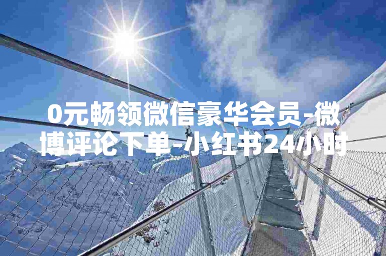 0元畅领微信豪华会员-微博评论下单-小红书24小时自助下单-微博点赞购买