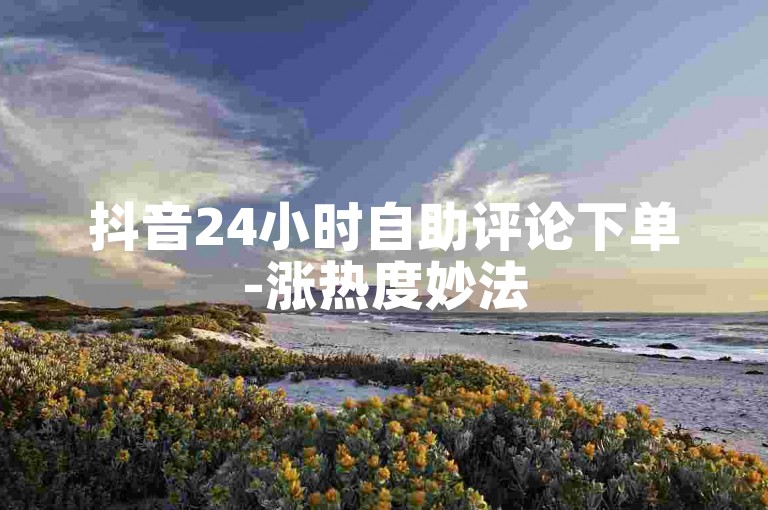 抖音24小时自助评论下单-涨热度妙法