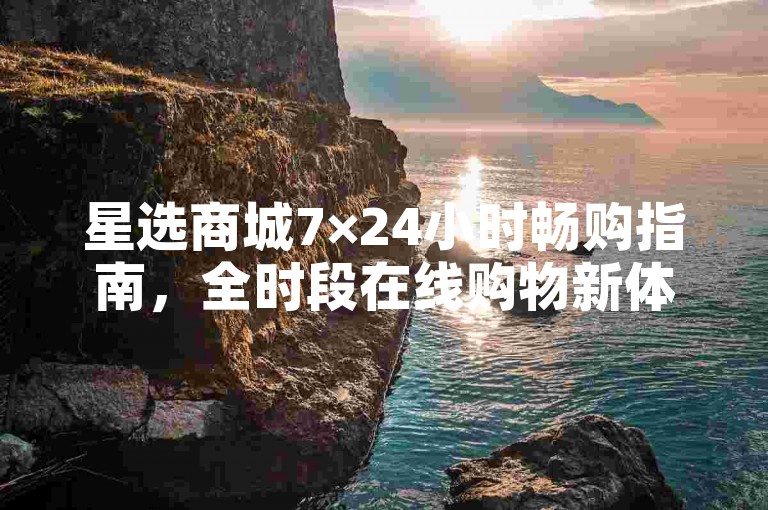 星选商城7×24小时畅购指南，全时段在线购物新体验，2025必备技巧！