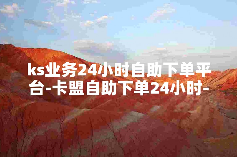 ks业务24小时自助下单平台-卡盟自助下单24小时-快手点赞自助网站-24小时全自助下单平台