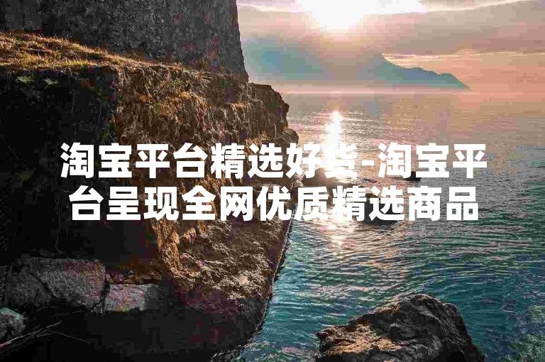 淘宝平台精选好货-淘宝平台呈现全网优质精选商品！