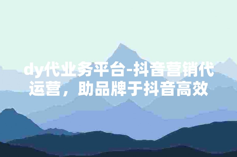 dy代业务平台-抖音营销代运营，助品牌于抖音高效吸睛引流