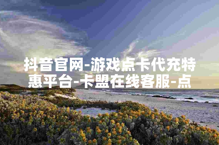 抖音官网-游戏点卡代充特惠平台-卡盟在线客服-点赞评论24小时自助下单网站