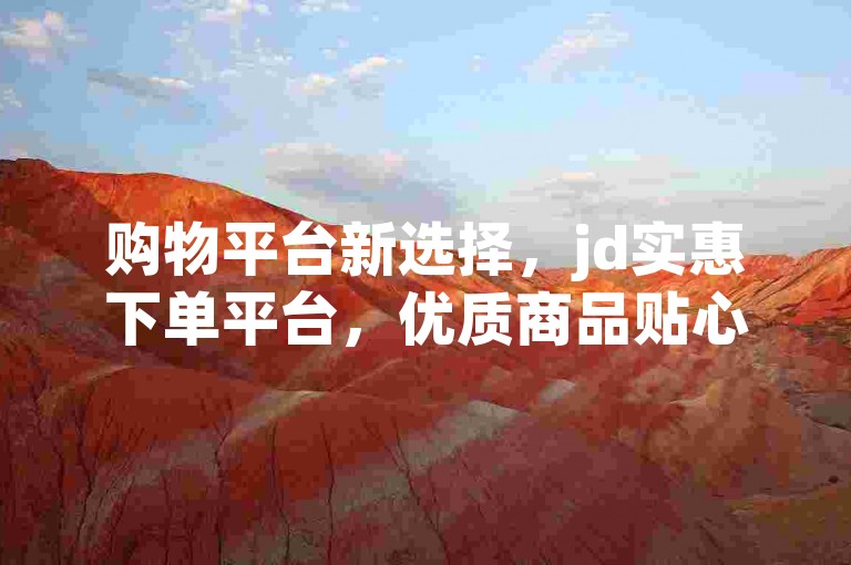 购物平台新选择，jd实惠下单平台，优质商品贴心服务，消费无忧虑！