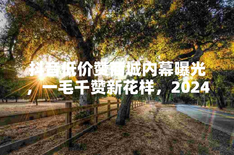 抖音低价赞商城内幕曝光，一毛千赞新花样，2024速看