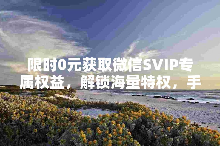 限时0元获取微信SVIP专属权益，解锁海量特权，手快有手慢无！