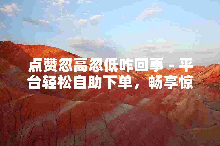 点赞忽高忽低咋回事 - 平台轻松自助下单，畅享惊喜折扣福利