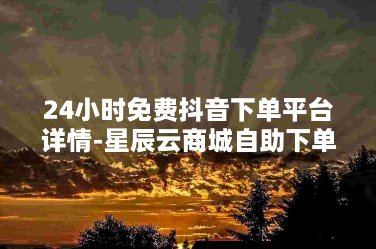 24小时免费抖音下单平台详情-星辰云商城自助下单-代刷网站-dy点赞低价微信支付
