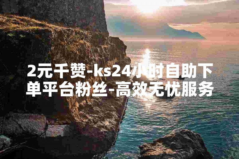 2元千赞-ks24小时自助下单平台粉丝-高效无忧服务
