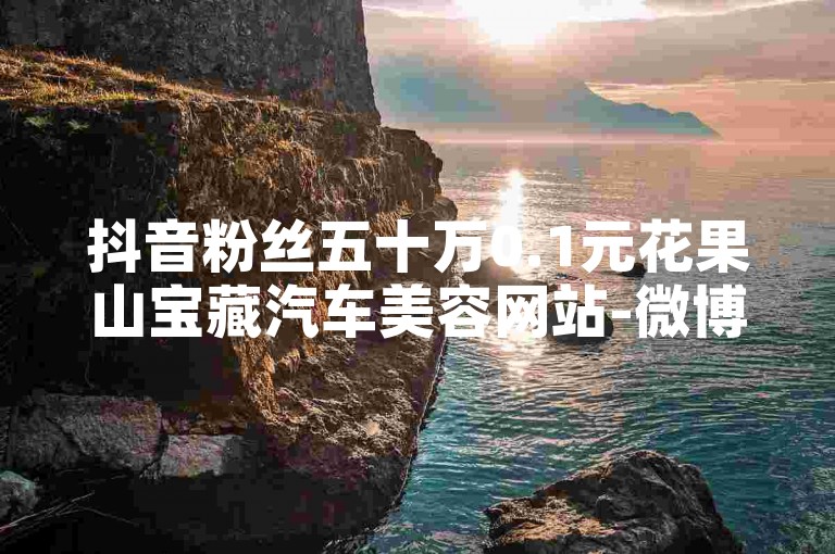 抖音粉丝五十万0.1元花果山宝藏汽车美容网站-微博点赞真实提升网站-快手评论人工下单-小红书在线业务
