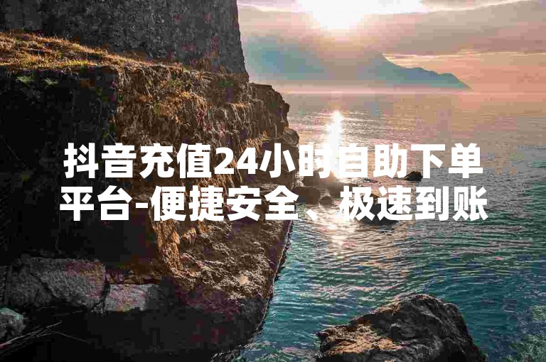 抖音充值24小时自助下单平台-便捷安全、极速到账的可靠之选