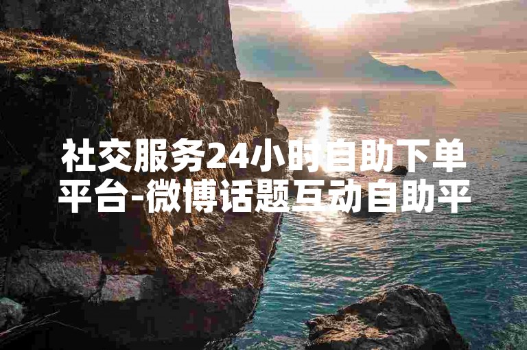 社交服务24小时自助下单平台-微博话题互动自助平台下单网站