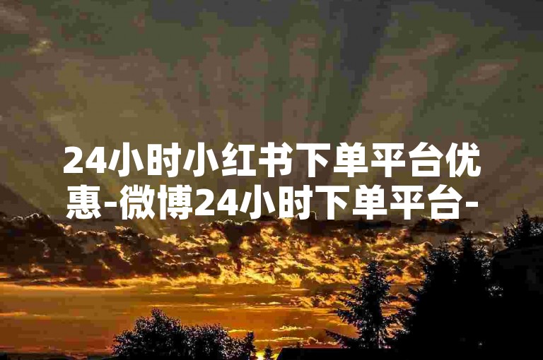 24小时小红书下单平台优惠-微博24小时下单平台-单条博文500赞-微信点赞