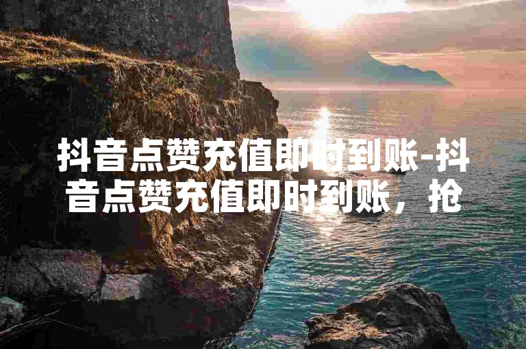 抖音点赞充值即时到账-抖音点赞充值即时到账，抢占先机！