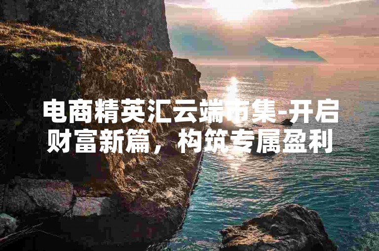 电商精英汇云端市集-开启财富新篇，构筑专属盈利王国