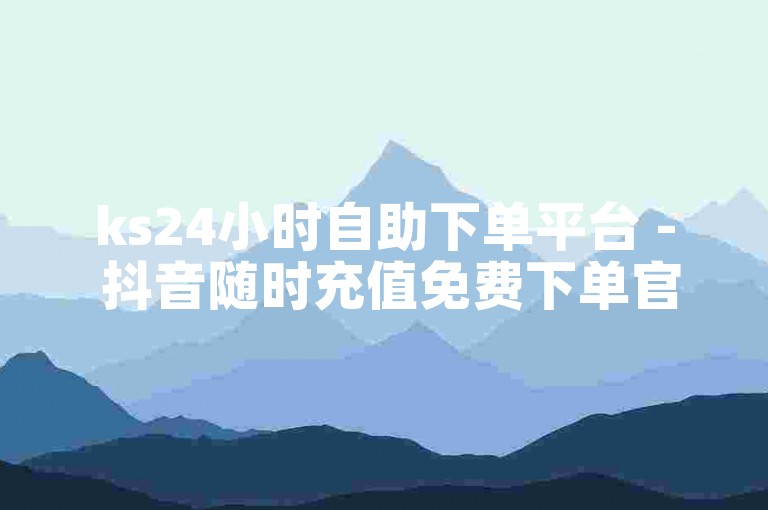 ks24小时自助下单平台 - 抖音随时充值免费下单官网