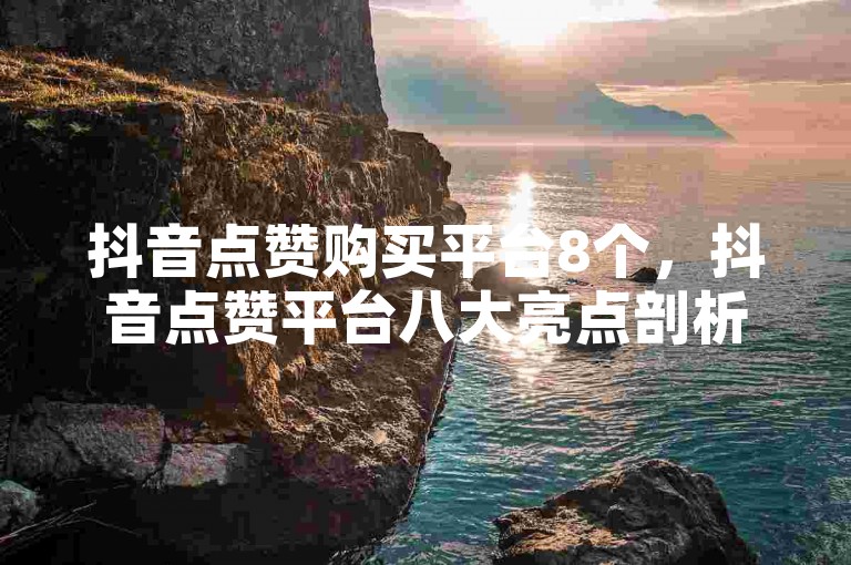 抖音点赞购买平台8个，抖音点赞平台八大亮点剖析及挑选要点