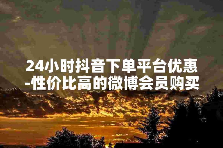 24小时抖音下单平台优惠-性价比高的微博会员购买途径