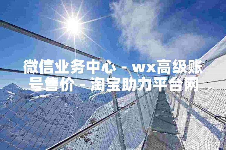 微信业务中心 - wx高级账号售价 - 淘宝助力平台网站 - 点赞评论链接入口