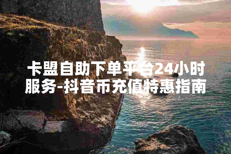 卡盟自助下单平台24小时服务-抖音币充值特惠指南