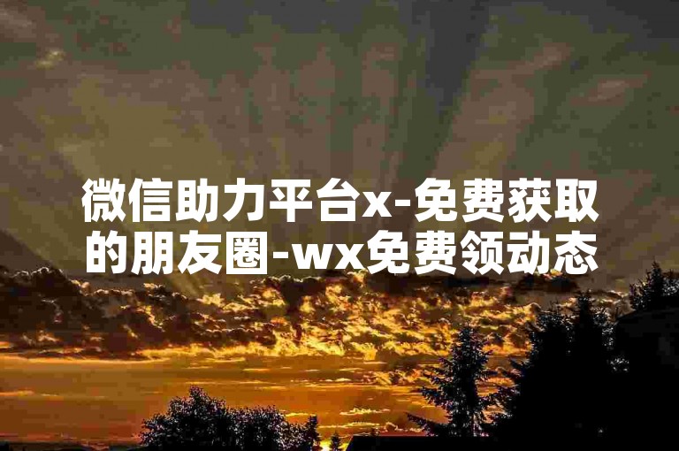 微信助力平台x-免费获取的朋友圈-wx免费领动态50点赞-wx卡特权永久免费