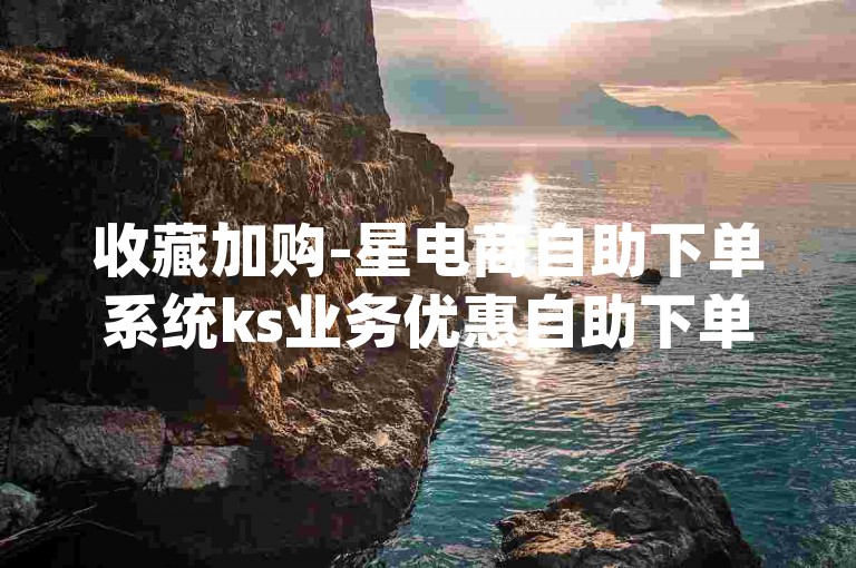 收藏加购-星电商自助下单系统ks业务优惠自助下单官网-wxliuliang-评论量自助下单平台