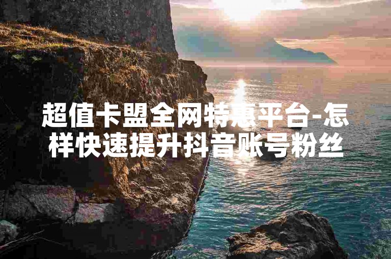 超值卡盟全网特惠平台-怎样快速提升抖音账号粉丝量