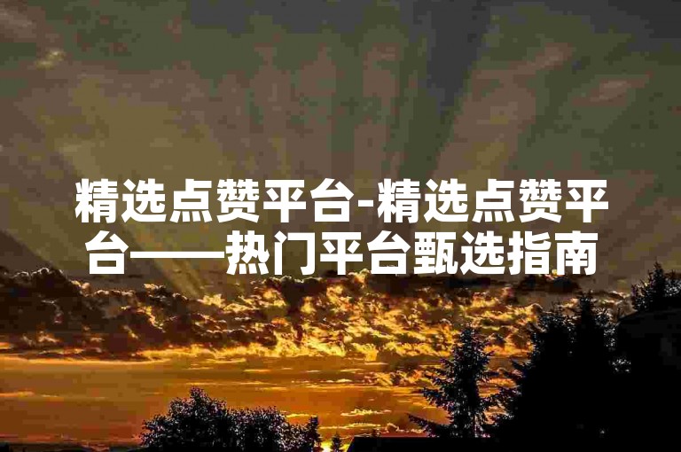 精选点赞平台-精选点赞平台——热门平台甄选指南