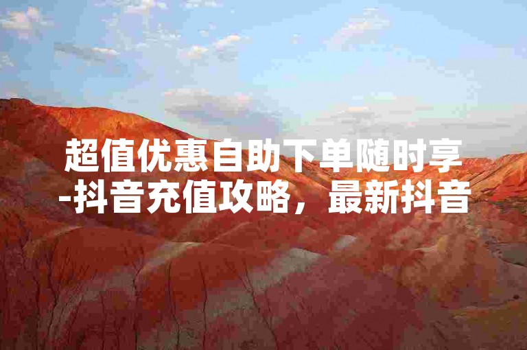 超值优惠自助下单随时享-抖音充值攻略，最新抖音充值渠道及操作详解