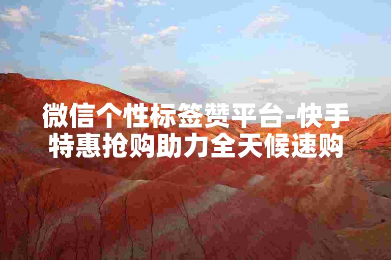 微信个性标签赞平台-快手特惠抢购助力全天候速购享不停